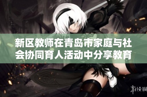 新区教师在青岛市家庭与社会协同育人活动中分享教育经验与案例分析