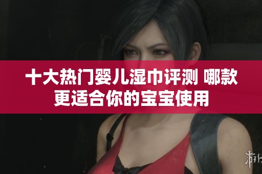 十大热门婴儿湿巾评测 哪款更适合你的宝宝使用