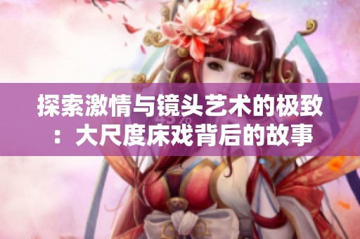 探索激情与镜头艺术的极致：大尺度床戏背后的故事