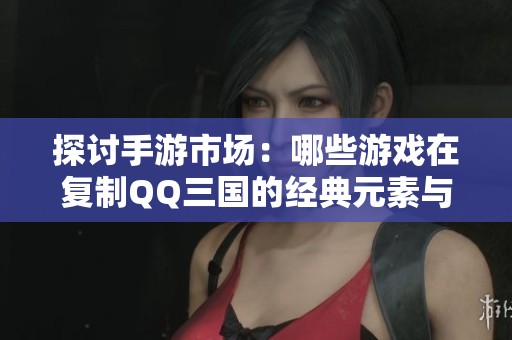 探讨手游市场：哪些游戏在复制QQ三国的经典元素与设计理念？