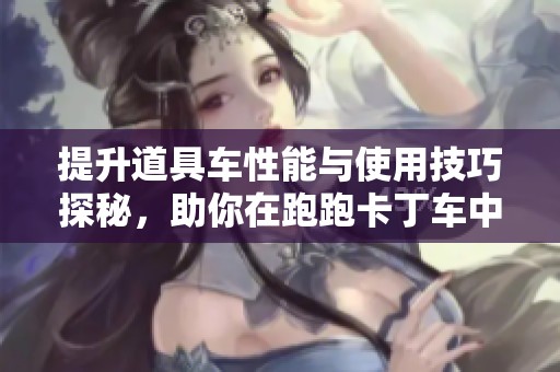 提升道具车性能与使用技巧探秘，助你在跑跑卡丁车中脱颖而出