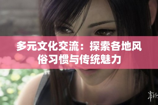 多元文化交流：探索各地风俗习惯与传统魅力