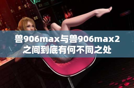 兽906max与兽906max2之间到底有何不同之处