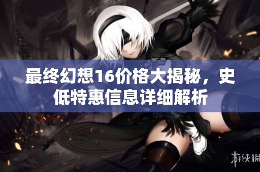 最终幻想16价格大揭秘，史低特惠信息详细解析
