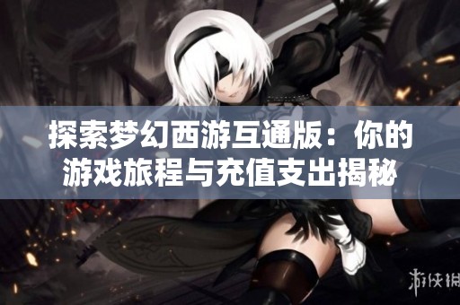 探索梦幻西游互通版：你的游戏旅程与充值支出揭秘
