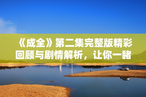 《成全》第二集完整版精彩回顾与剧情解析，让你一睹为快
