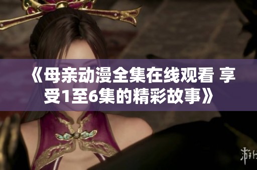 《母亲动漫全集在线观看 享受1至6集的精彩故事》