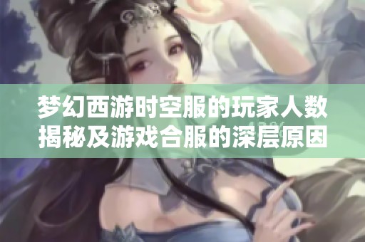 梦幻西游时空服的玩家人数揭秘及游戏合服的深层原因分析