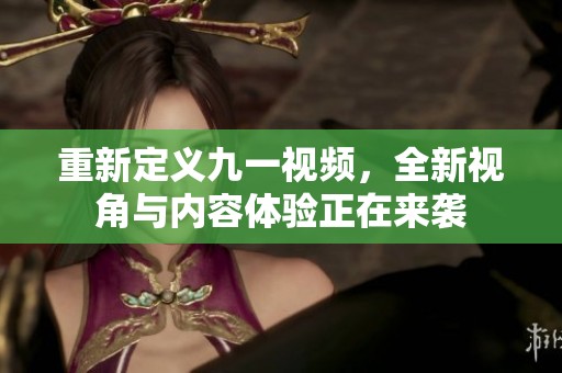重新定义九一视频，全新视角与内容体验正在来袭