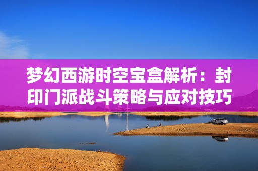梦幻西游时空宝盒解析：封印门派战斗策略与应对技巧全揭秘