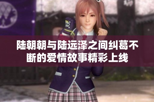 陆朝朝与陆远泽之间纠葛不断的爱情故事精彩上线