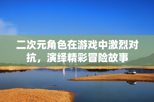 二次元角色在游戏中激烈对抗，演绎精彩冒险故事