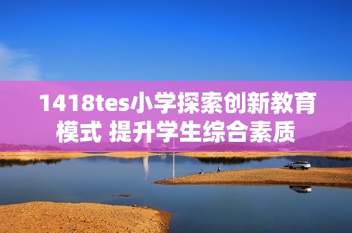 1418tes小学探索创新教育模式 提升学生综合素质