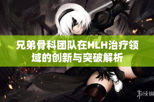 兄弟骨科团队在HLH治疗领域的创新与突破解析