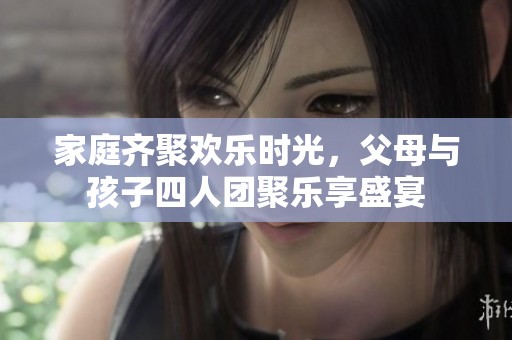 家庭齐聚欢乐时光，父母与孩子四人团聚乐享盛宴
