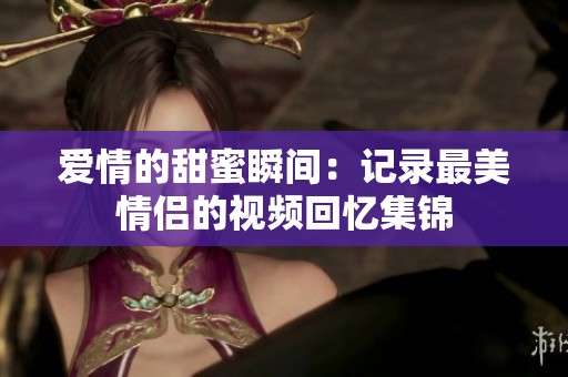 爱情的甜蜜瞬间：记录最美情侣的视频回忆集锦