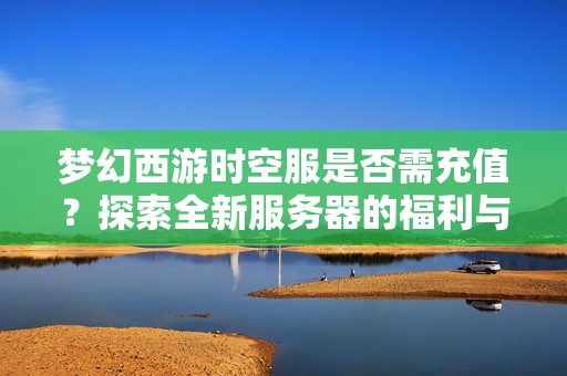 梦幻西游时空服是否需充值？探索全新服务器的福利与成长新机遇