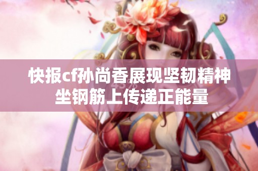 快报cf孙尚香展现坚韧精神 坐钢筋上传递正能量