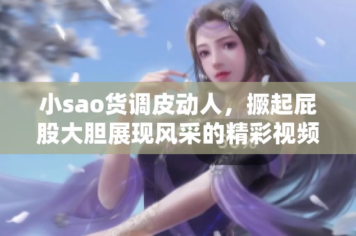小sao货调皮动人，撅起屁股大胆展现风采的精彩视频
