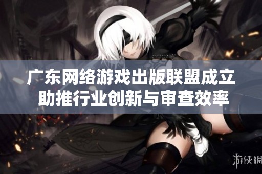 广东网络游戏出版联盟成立 助推行业创新与审查效率提升