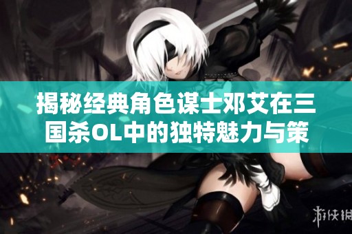 揭秘经典角色谋士邓艾在三国杀OL中的独特魅力与策略运用