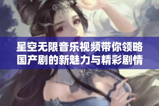 星空无限音乐视频带你领略国产剧的新魅力与精彩剧情