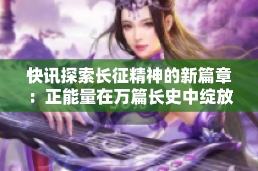 快讯探索长征精神的新篇章：正能量在万篇长史中绽放