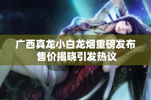 广西真龙小白龙烟重磅发布 售价揭晓引发热议
