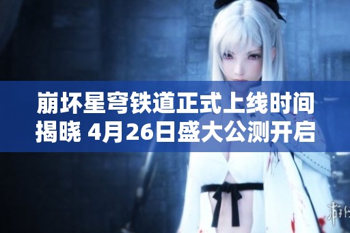 崩坏星穹铁道正式上线时间揭晓 4月26日盛大公测开启