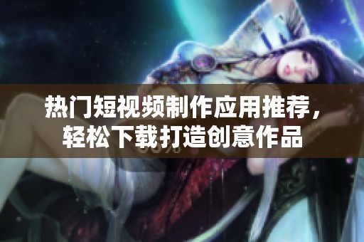 热门短视频制作应用推荐，轻松下载打造创意作品