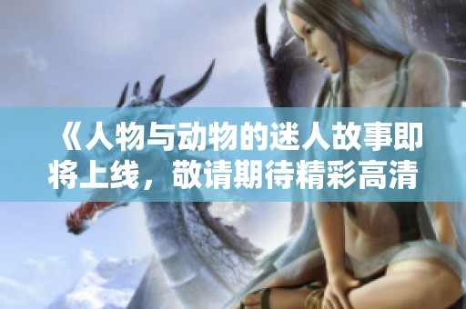 《人物与动物的迷人故事即将上线，敬请期待精彩高清版》