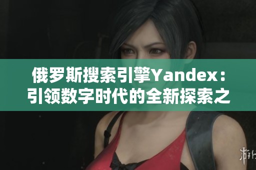 俄罗斯搜索引擎Yandex：引领数字时代的全新探索之旅