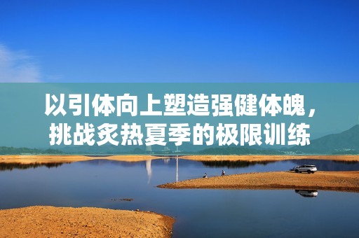 以引体向上塑造强健体魄，挑战炙热夏季的极限训练