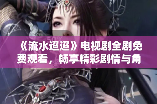 《流水迢迢》电视剧全剧免费观看，畅享精彩剧情与角色发展