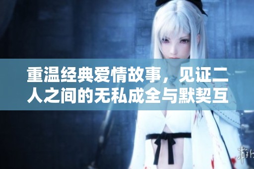 重温经典爱情故事，见证二人之间的无私成全与默契互动