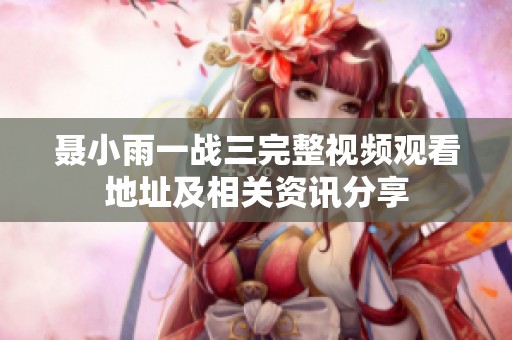 聂小雨一战三完整视频观看地址及相关资讯分享