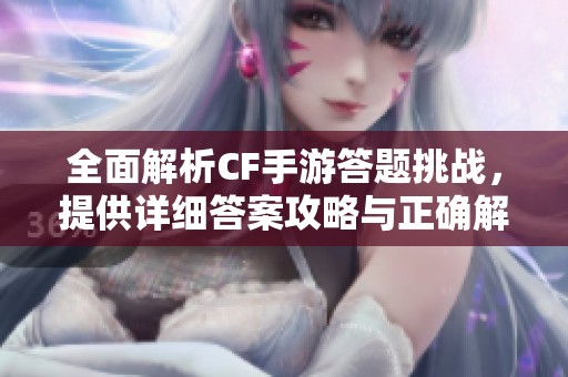 全面解析CF手游答题挑战，提供详细答案攻略与正确解答技巧指南