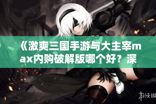 《激爽三国手游与大主宰max内购破解版哪个好？深度评测带你一探究竟》