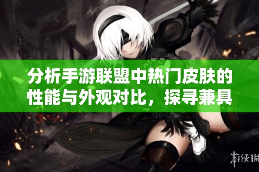 分析手游联盟中热门皮肤的性能与外观对比，探寻兼具实力与美感的顶级皮肤