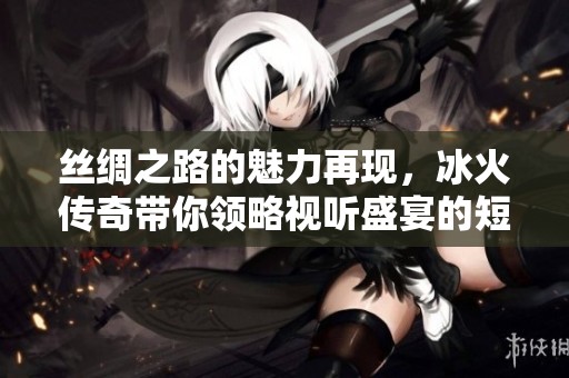 丝绸之路的魅力再现，冰火传奇带你领略视听盛宴的短暂告别与强势归来