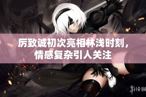 厉致诚初次亮相林浅时刻，情感复杂引人关注
