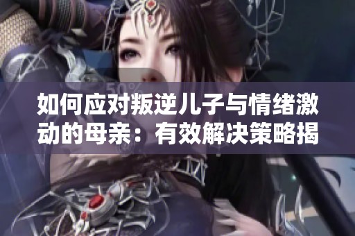 如何应对叛逆儿子与情绪激动的母亲：有效解决策略揭秘