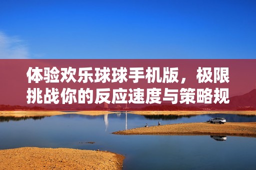 体验欢乐球球手机版,极限挑战你的反应速度与策略规划能力,乐趣无穷等你来战!