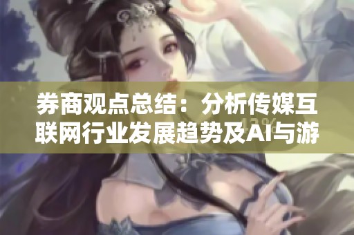 券商观点总结:分析传媒互联网行业发展趋势及AI与游戏的创新机遇