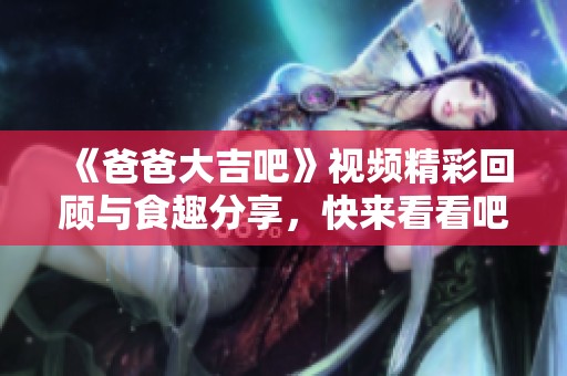 《爸爸大吉吧》视频精彩回顾与食趣分享，快来看看吧！