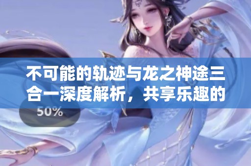 不可能的轨迹与龙之神途三合一深度解析，共享乐趣的手游新体验