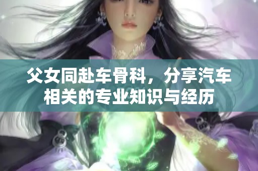 父女同赴车骨科，分享汽车相关的专业知识与经历