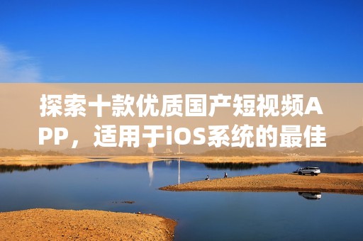 探索十款优质国产短视频APP，适用于iOS系统的最佳选择