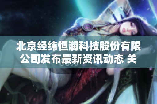 北京经纬恒润科技股份有限公司发布最新资讯动态 关注行业发展新趋势与技术进步