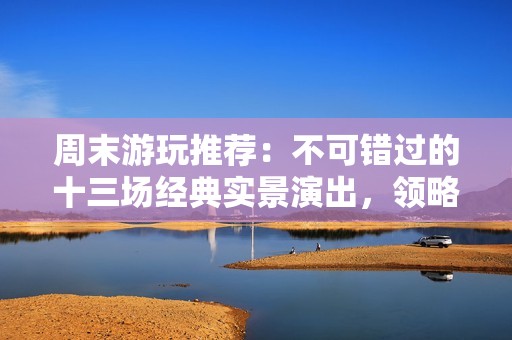 周末游玩推荐：不可错过的十三场经典实景演出，领略西安千古情与驼铃传奇的魅力